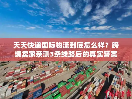 天天快递国际物流到底怎么样？跨境卖家亲测3条线路后的真实答案
