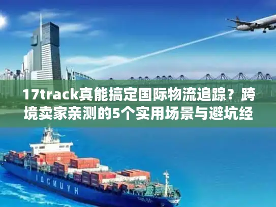 17track真能搞定国际物流追踪？跨境卖家亲测的5个实用场景与避坑经验
