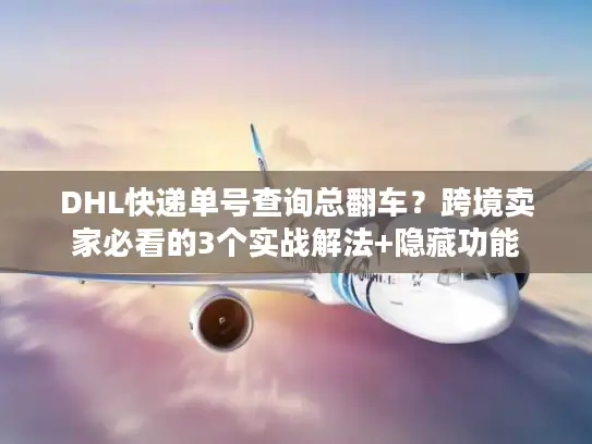DHL快递单号查询总翻车？跨境卖家必看的3个实战解法+隐藏功能