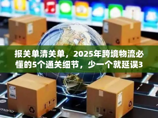 报关单清关单，2025年跨境物流必懂的5个通关细节，少一个就延误3天以上