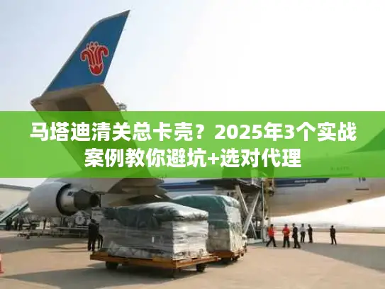 马塔迪清关总卡壳？2025年3个实战案例教你避坑+选对代理
