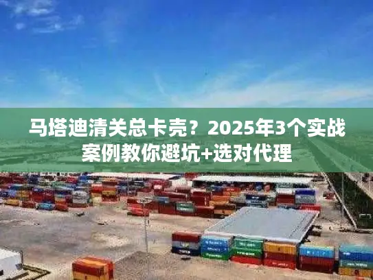 马塔迪清关总卡壳？2025年3个实战案例教你避坑+选对代理