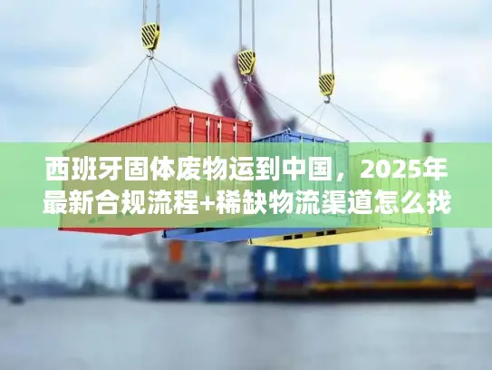 西班牙固体废物运到中国，2025年最新合规流程+稀缺物流渠道怎么找？