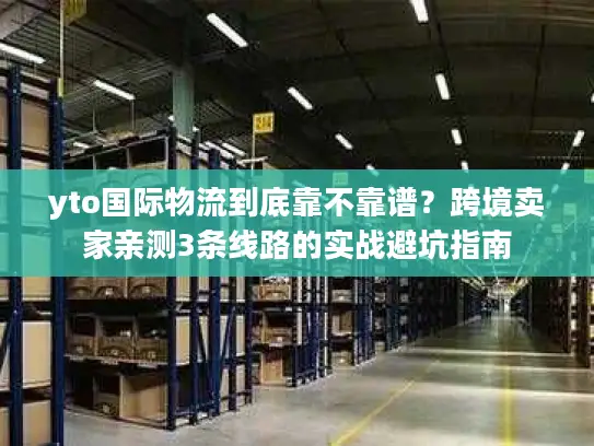 yto国际物流到底靠不靠谱？跨境卖家亲测3条线路的实战避坑指南