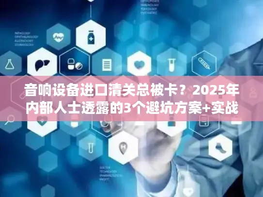 音响设备进口清关总被卡？2025年内部人士透露的3个避坑方案+实战案例