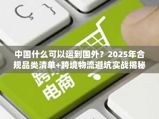 中国什么可以运到国外？2025年合规品类清单+跨境物流避坑实战揭秘