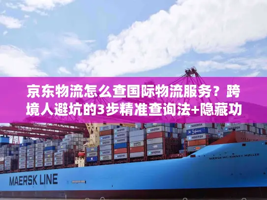京东物流怎么查国际物流服务？跨境人避坑的3步精准查询法+隐藏功能揭秘