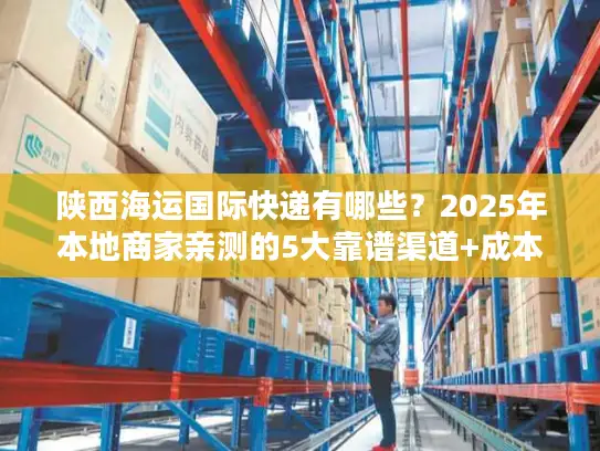 陕西海运国际快递有哪些？2025年本地商家亲测的5大靠谱渠道+成本优化技巧