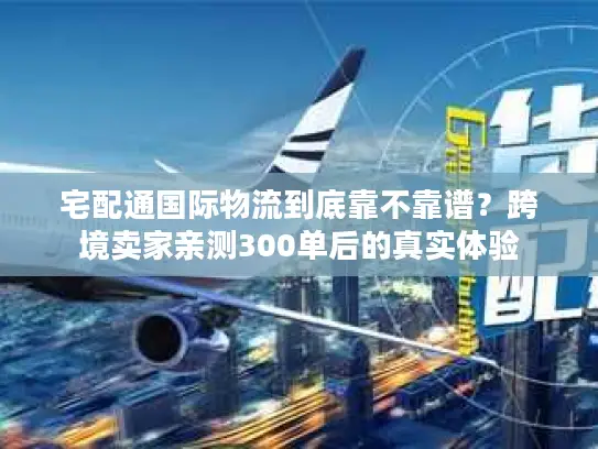 宅配通国际物流到底靠不靠谱？跨境卖家亲测300单后的真实体验