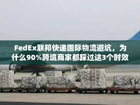 FedEx联邦快递国际物流避坑，为什么90%跨境商家都踩过这3个时效雷？