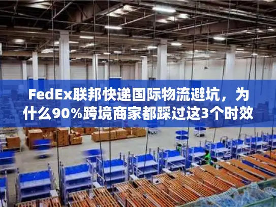 FedEx联邦快递国际物流避坑，为什么90%跨境商家都踩过这3个时效雷？
