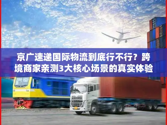 京广速递国际物流到底行不行？跨境商家亲测3大核心场景的真实体验