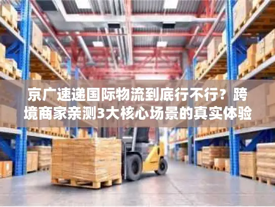京广速递国际物流到底行不行？跨境商家亲测3大核心场景的真实体验