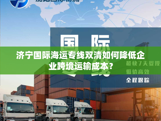 济宁国际海运专线双清如何降低企业跨境运输成本？