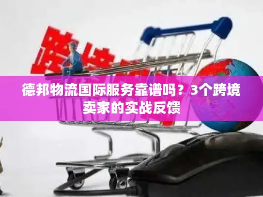 德邦物流国际服务靠谱吗？3个跨境卖家的实战反馈
