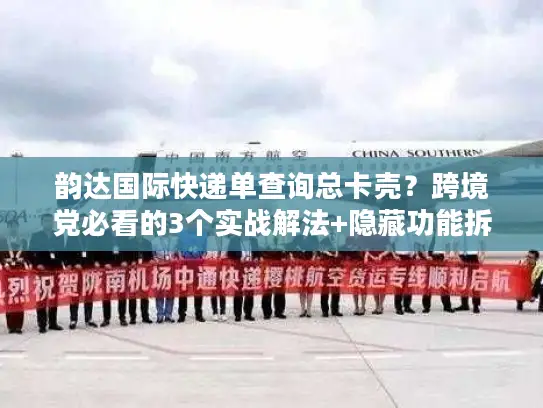 韵达国际快递单查询总卡壳？跨境党必看的3个实战解法+隐藏功能拆解