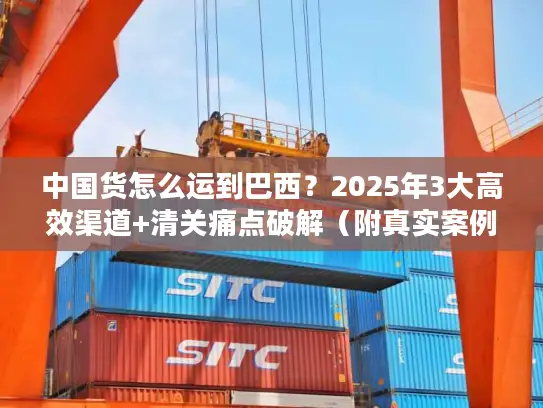 中国货怎么运到巴西？2025年3大高效渠道+清关痛点破解（附真实案例）
