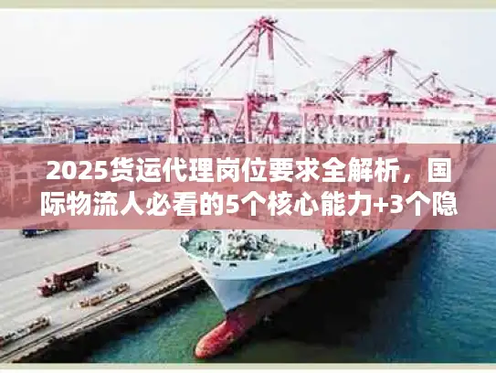 2025货运代理岗位要求全解析，国际物流人必看的5个核心能力+3个隐藏门槛？