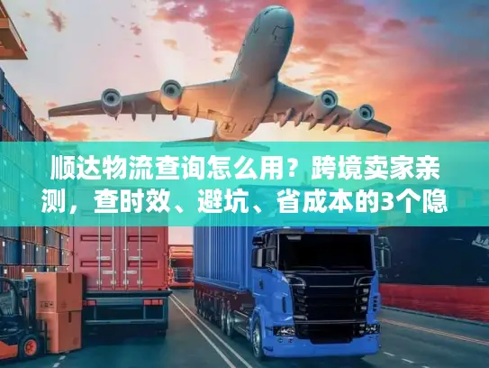 顺达物流查询怎么用？跨境卖家亲测，查时效、避坑、省成本的3个隐藏技巧
