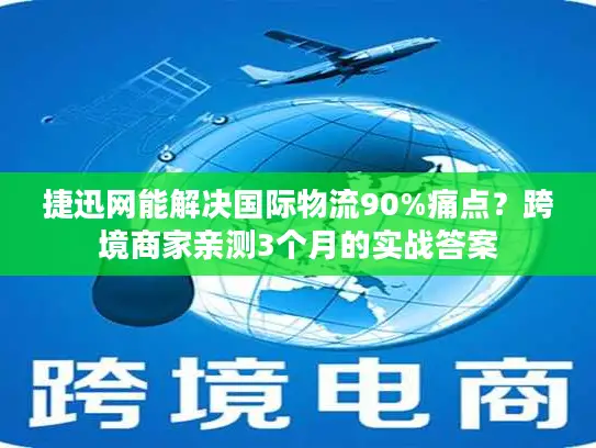 捷迅网能解决国际物流90%痛点？跨境商家亲测3个月的实战答案