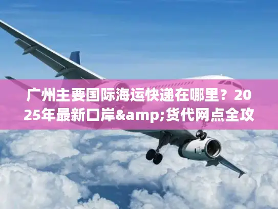 广州主要国际海运快递在哪里？2025年最新口岸&货代网点全攻略