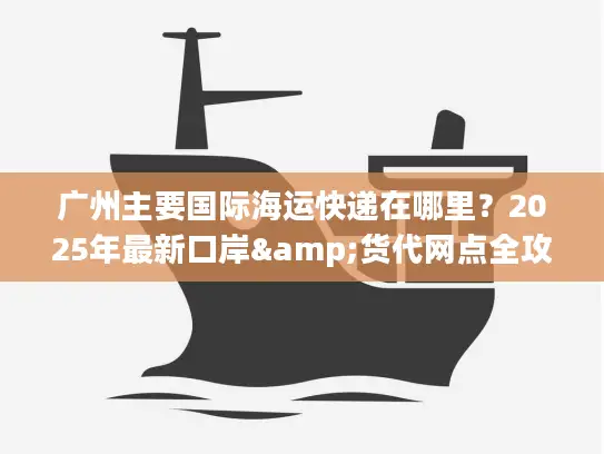 广州主要国际海运快递在哪里？2025年最新口岸&货代网点全攻略