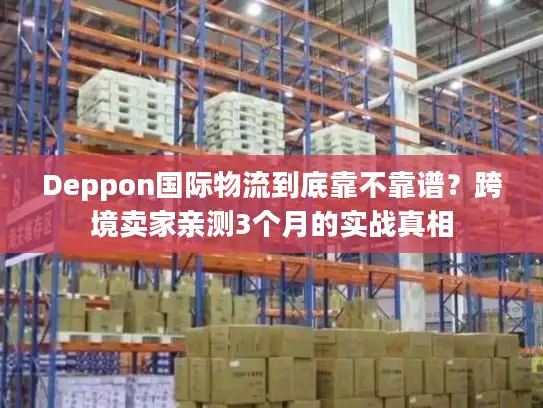 Deppon国际物流到底靠不靠谱？跨境卖家亲测3个月的实战真相