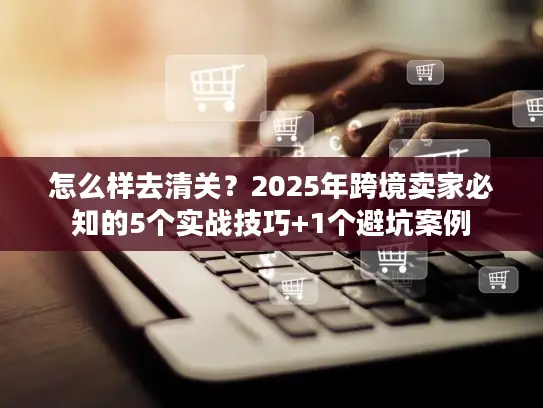 怎么样去清关？2025年跨境卖家必知的5个实战技巧+1个避坑案例