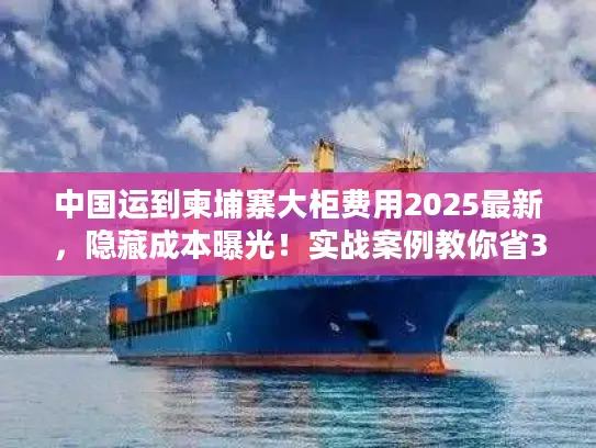 中国运到柬埔寨大柜费用2025最新，隐藏成本曝光！实战案例教你省30%运费