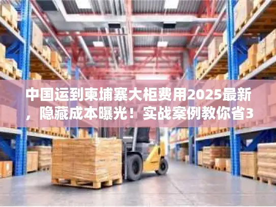 中国运到柬埔寨大柜费用2025最新，隐藏成本曝光！实战案例教你省30%运费
