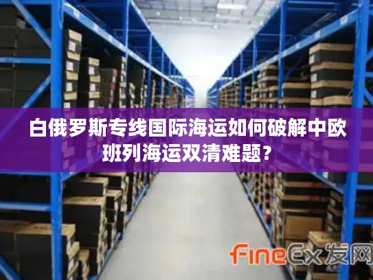 白俄罗斯专线国际海运如何破解中欧班列海运双清难题? 白俄罗斯专线国际海运如何破解中欧班列海运双清难题?