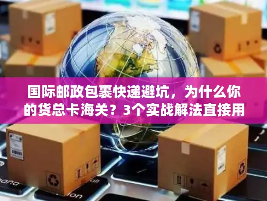 国际邮政包裹快递避坑，为什么你的货总卡海关？3个实战解法直接用