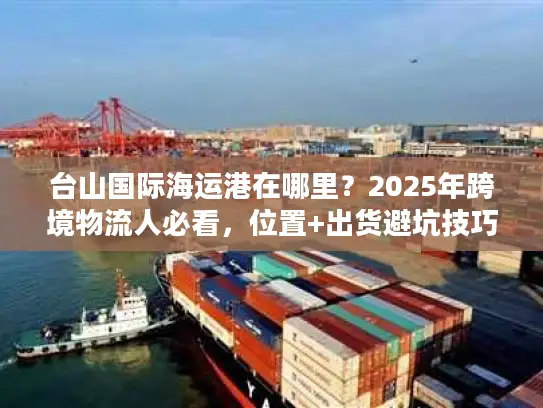 台山国际海运港在哪里？2025年跨境物流人必看，位置+出货避坑技巧