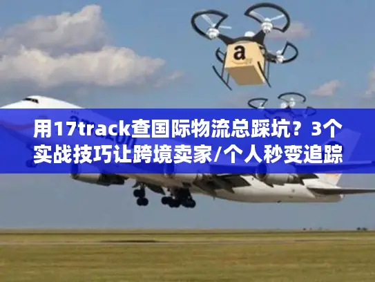 用17track查国际物流总踩坑？3个实战技巧让跨境卖家/个人秒变追踪高手