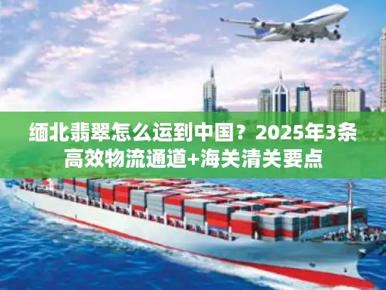 缅北翡翠怎么运到中国？2025年3条高效物流通道+海关清关要点