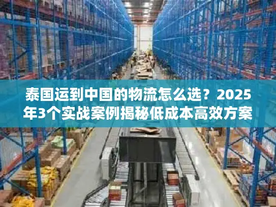 泰国运到中国的物流怎么选？2025年3个实战案例揭秘低成本高效方案