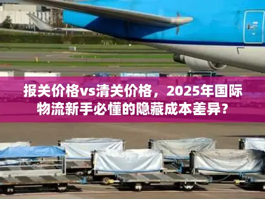 报关价格vs清关价格，2025年国际物流新手必懂的隐藏成本差异？