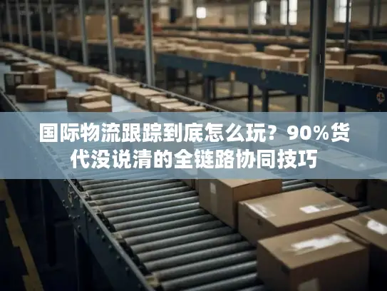 国际物流跟踪到底怎么玩？90%货代没说清的全链路协同技巧