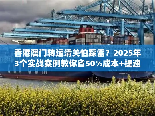 香港澳门转运清关怕踩雷？2025年3个实战案例教你省50%成本+提速3天！