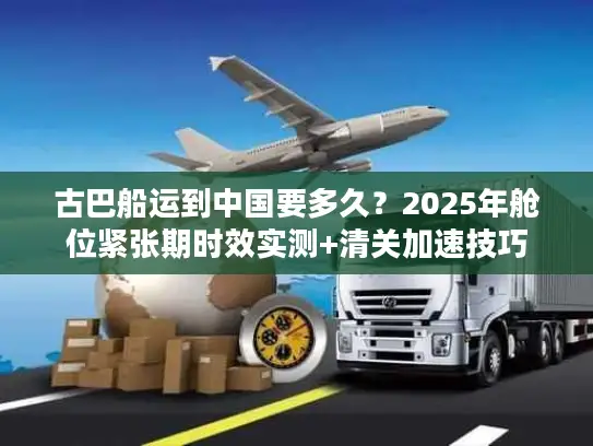 古巴船运到中国要多久？2025年舱位紧张期时效实测+清关加速技巧