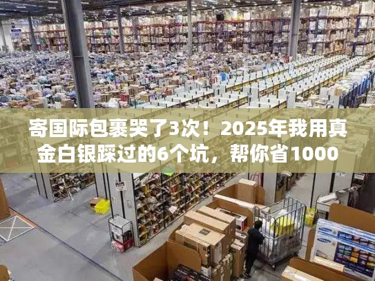 寄国际包裹哭了3次！2025年我用真金白银踩过的6个坑，帮你省1000块