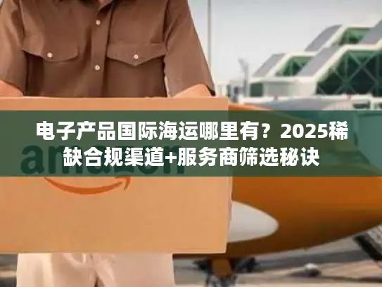 电子产品国际海运哪里有？2025稀缺合规渠道+服务商筛选秘诀