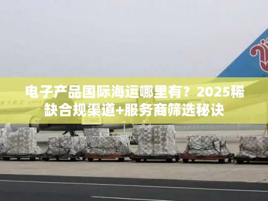 电子产品国际海运哪里有？2025稀缺合规渠道+服务商筛选秘诀