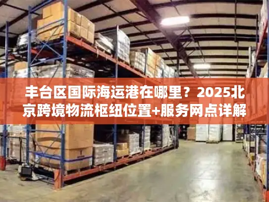 丰台区国际海运港在哪里？2025北京跨境物流枢纽位置+服务网点详解