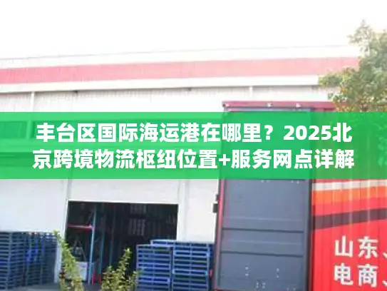 丰台区国际海运港在哪里？2025北京跨境物流枢纽位置+服务网点详解