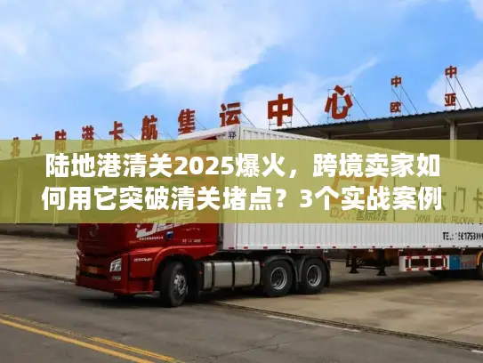 陆地港清关2025爆火，跨境卖家如何用它突破清关堵点？3个实战案例揭秘