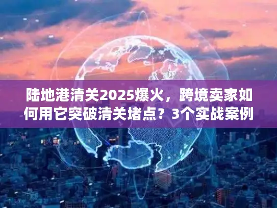 陆地港清关2025爆火，跨境卖家如何用它突破清关堵点？3个实战案例揭秘