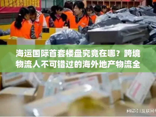 海运国际首套楼盘究竟在哪？跨境物流人不可错过的海外地产物流全案拆解