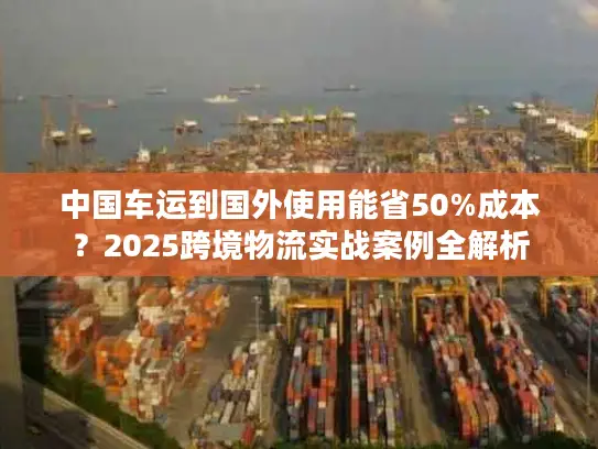 中国车运到国外使用能省50%成本？2025跨境物流实战案例全解析
