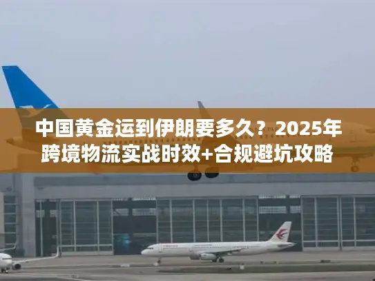 中国黄金运到伊朗要多久？2025年跨境物流实战时效+合规避坑攻略